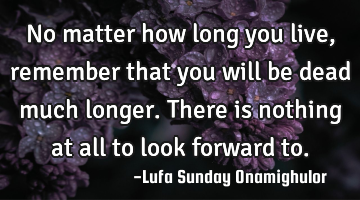 No matter how long you live, remember that you will be dead much longer. There is nothing at all to