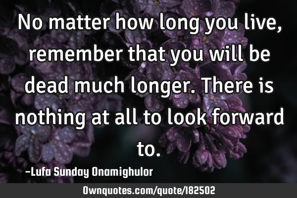 No matter how long you live, remember that you will be dead much longer. There is nothing at all to