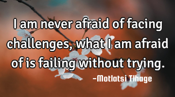 I am never afraid of facing challenges, what I am afraid of is failing without trying.