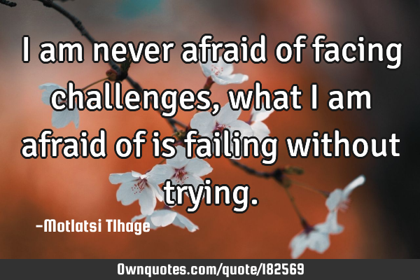 I am never afraid of facing challenges, what I am afraid of is failing without