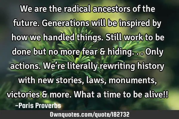 We are the radical ancestors of the future. Generations will be inspired by how we handled things. S