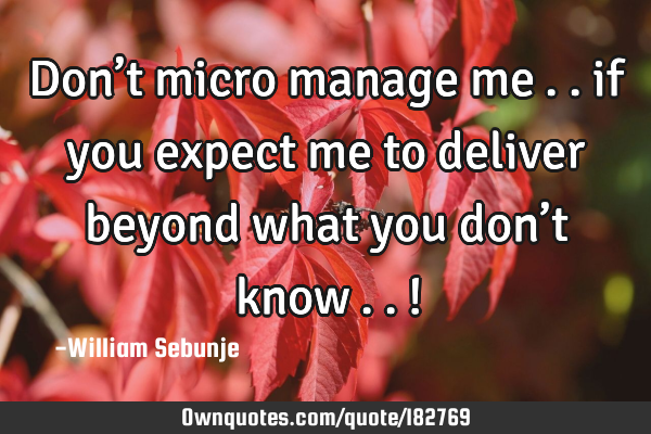 Don’t micro manage me….. if you expect me to deliver beyond what you don’t know…..!