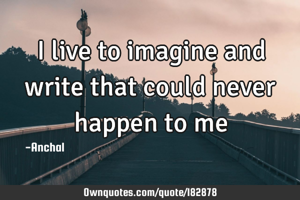 I live to imagine and write that could never happen to