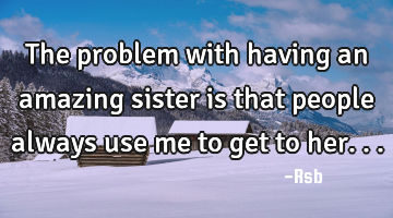 The problem with having an amazing sister is that people always use me to get to her...