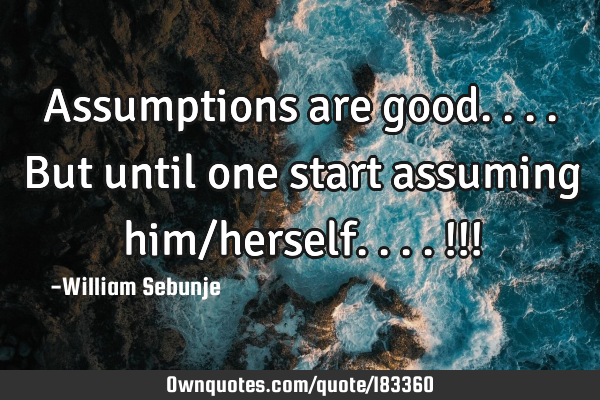 Assumptions are good....but until one start assuming him/herself....!!!