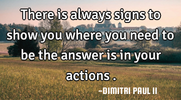 There is always signs to show you where you need to be the answer is in your actions .