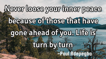 Never loose your inner peace because of those that have gone ahead of you. Life is turn by turn
