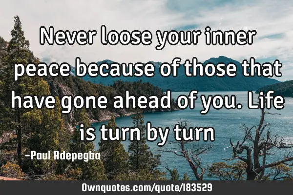 Never loose your inner peace because of those that have gone ahead of you. Life is turn by