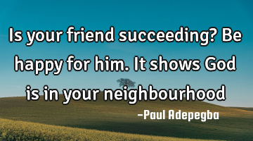 Is your friend succeeding? Be happy for him. It shows God is in your neighbourhood