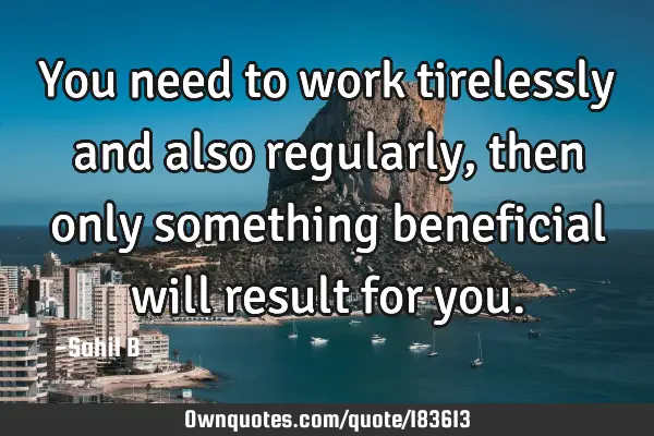 You need to work tirelessly and also regularly, then only something beneficial will result for