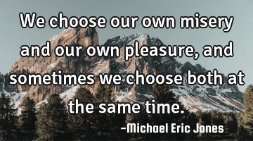 We choose our own misery and our own pleasure, and sometimes we choose both at the same time.