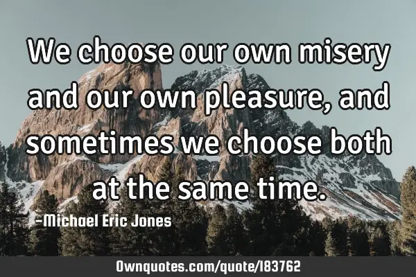 We choose our own misery and our own pleasure, and sometimes we choose both at the same
