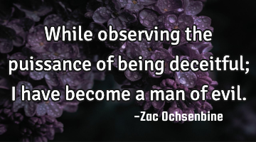 While observing the puissance of being deceitful; I have become a man of evil.