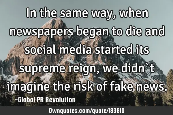 In the same way, when newspapers began to die and social media started its supreme reign, we didn`t