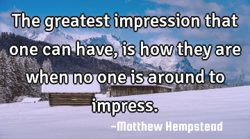 The greatest impression that one can have, is how they are when no one is around to impress.