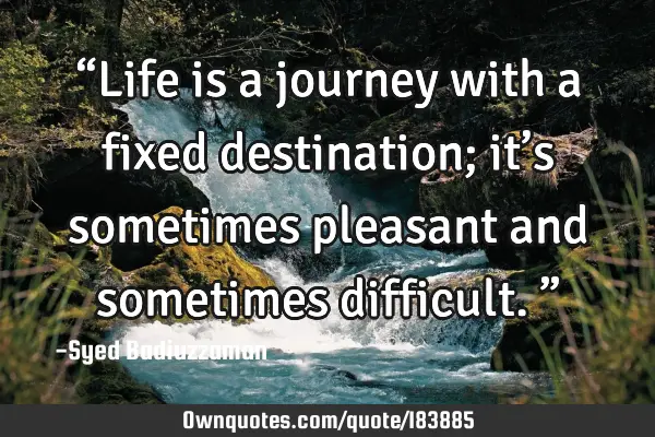 “Life is a journey with a fixed destination; it’s sometimes pleasant and sometimes difficult.”