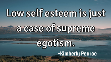 Low self esteem is just a case of supreme egotism.