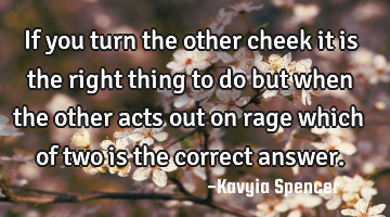 If you turn the other cheek it is the right thing to do but when the other acts out on rage which