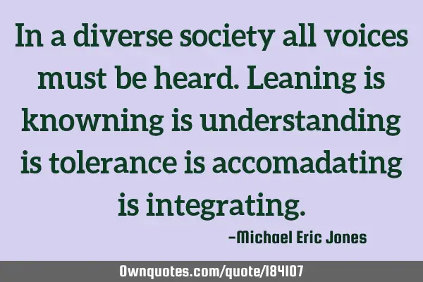 In a diverse society all voices must be heard. Leaning is knowning is understanding is tolerance is