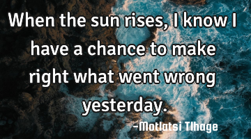 When the sun rises, I know I have a chance to make right what went wrong yesterday.