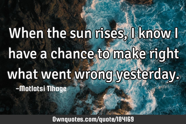 When the sun rises, I know I have a chance to make right what went wrong