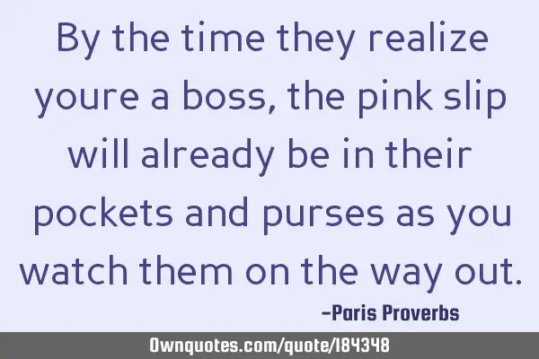 By the time they realize youre a boss, the pink slip will already be in their pockets and purses as