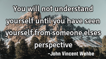 You will not understand yourself until you have seen yourself from someone elses perspective