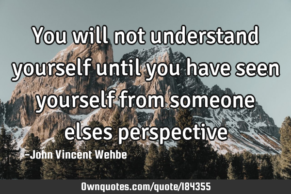 You will not understand yourself until you have seen yourself from someone elses