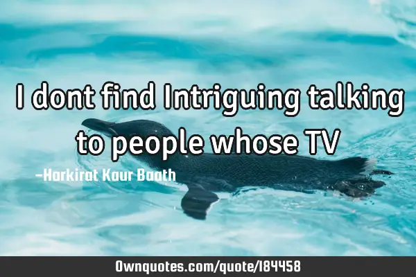 I dont find Intriguing talking to people whose TV