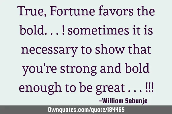 True, Fortune favors the bold...! sometimes it is necessary to show that you