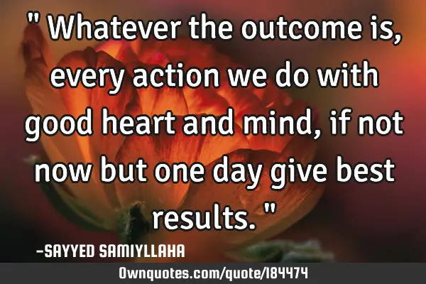 " Whatever the outcome is, every action we do with good heart and mind, if not now but one day give
