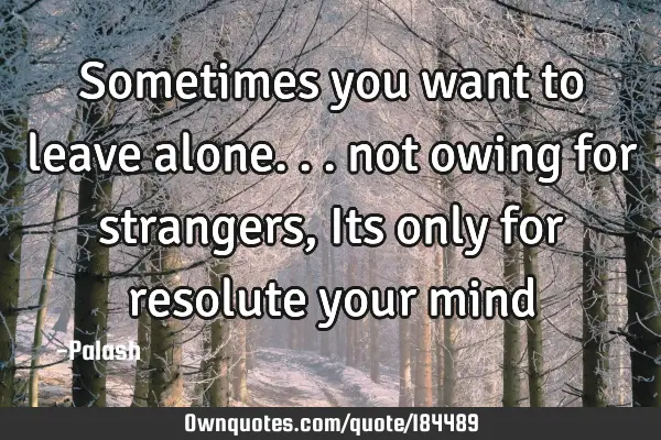 Sometimes you want to leave alone...
not owing for strangers,
Its only for resolute your
