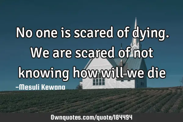 No one is scared of dying. We are scared of not knowing how will we