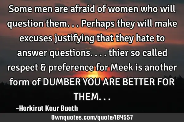 Some men are afraid of women who will question them...Perhaps they will make excuses justifying