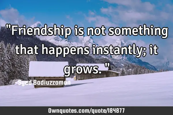 "Friendship is not something that happens instantly; it grows."