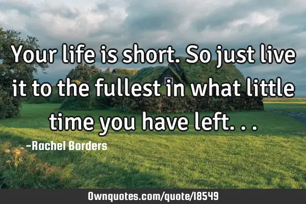 Your life is short. So just live it to the fullest in what little time you have