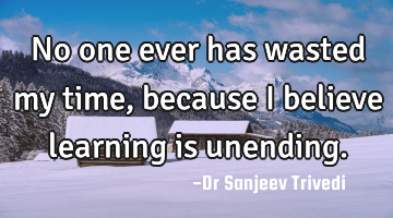 No one ever has wasted my time, because I believe learning is