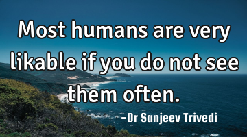 Most humans are very likable if you do not see them often.