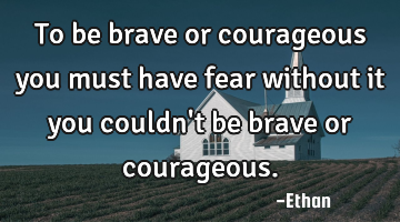 To be brave or courageous you must have fear without it you couldn