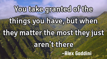 You take granted of the things you have, but when they matter the most they just aren