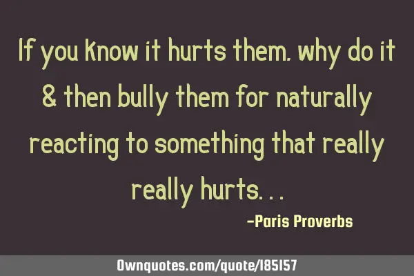 If you know it hurts them, why do it & then bully them for naturally reacting to something that