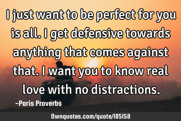 I just want to be perfect for you is all. I get defensive towards anything that comes against that.