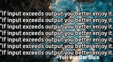 "If input exceeds output you better enjoy it."