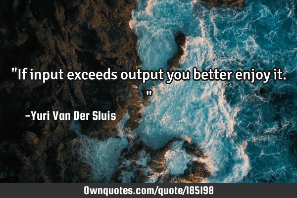 "If input exceeds output you better enjoy it."