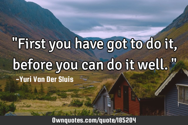 "First you have got to do it, before you can do it well."