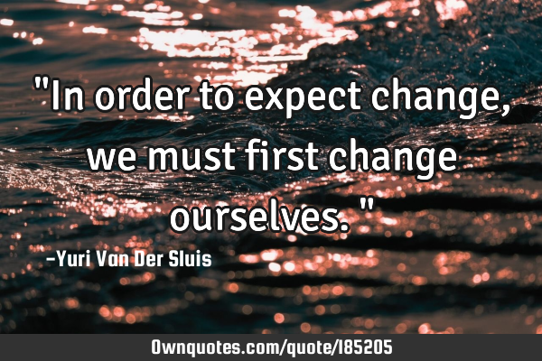 "In order to expect change, we must first change ourselves."