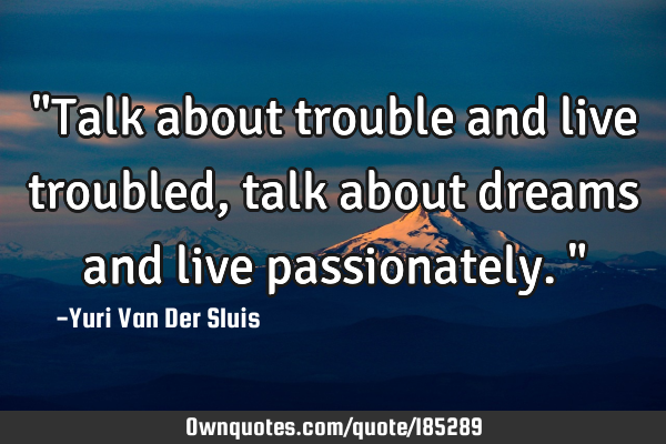 "Talk about trouble and live troubled, talk about dreams and live passionately."