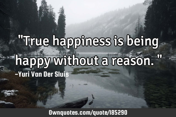 "True happiness is being happy without a reason."
