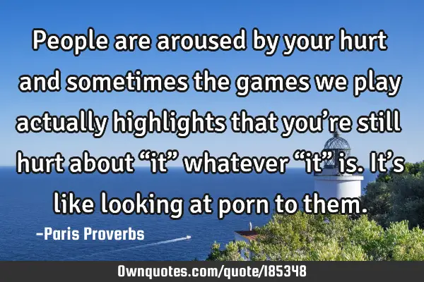 People are aroused by your hurt and sometimes the games we play actually highlights that you’re