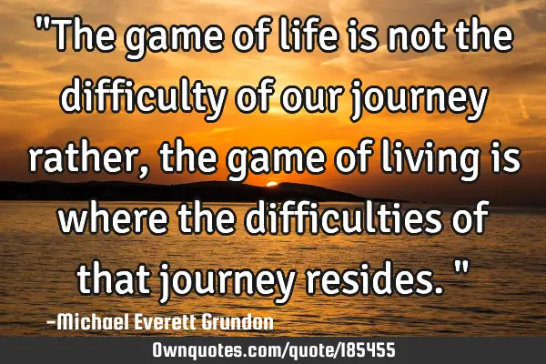 "The game of life is not the difficulty of our journey rather, the game of living is where the
